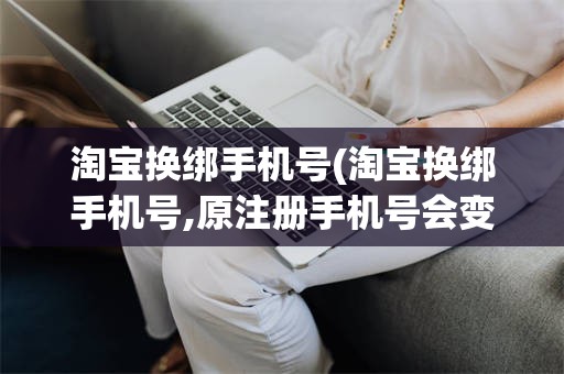 淘宝换绑手机号(淘宝换绑手机号,原注册手机号会变吗)
