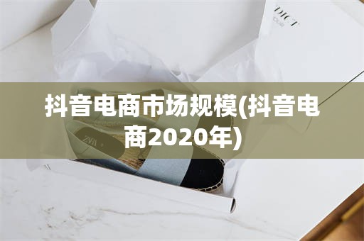 抖音电商市场规模(抖音电商2020年)