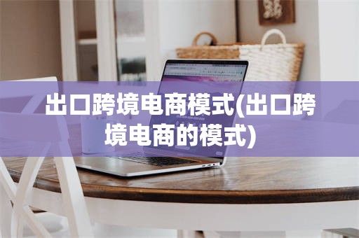出口跨境电商模式(出口跨境电商的模式)