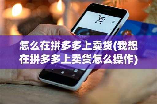 怎么在拼多多上卖货(我想在拼多多上卖货怎么操作)