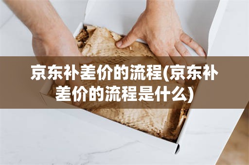 京东补差价的流程(京东补差价的流程是什么)