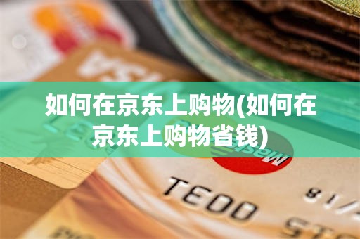 如何在京东上购物(如何在京东上购物省钱)
