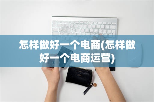 怎样做好一个电商(怎样做好一个电商运营)