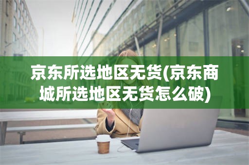 京东所选地区无货(京东商城所选地区无货怎么破)