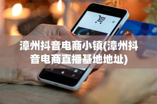 漳州抖音电商小镇(漳州抖音电商直播基地地址)