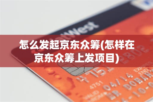 怎么发起京东众筹(怎样在京东众筹上发项目)