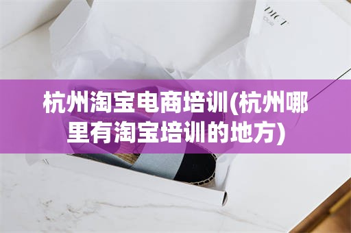 杭州淘宝电商培训(杭州哪里有淘宝培训的地方)