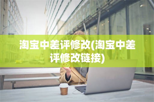 淘宝中差评修改(淘宝中差评修改链接)