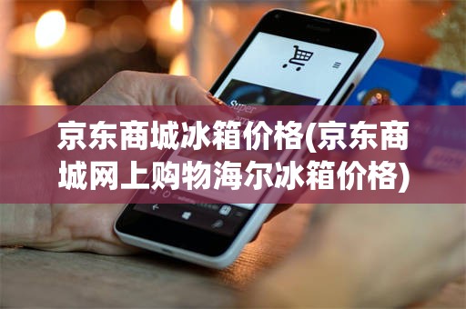 京东商城冰箱价格(京东商城网上购物海尔冰箱价格)