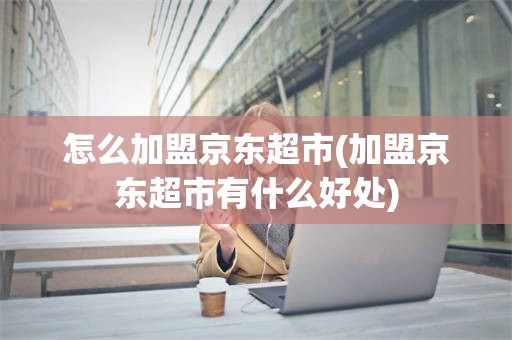 怎么加盟京东超市(加盟京东超市有什么好处)