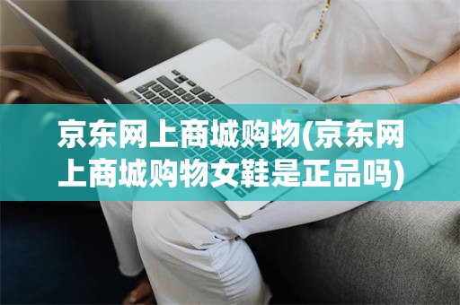 京东网上商城购物(京东网上商城购物女鞋是正品吗)