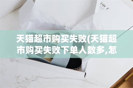 天猫超市购买失败(天猫超市购买失败下单人数多,怎么办)