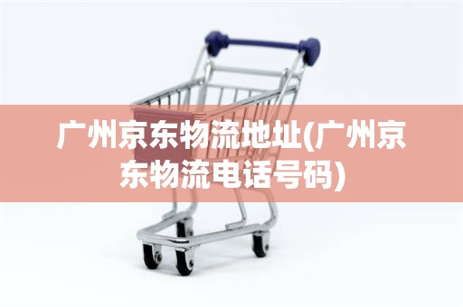 广州京东物流地址(广州京东物流电话号码)