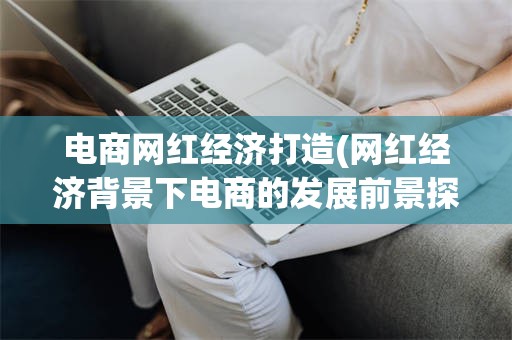 电商网红经济打造(网红经济背景下电商的发展前景探讨)