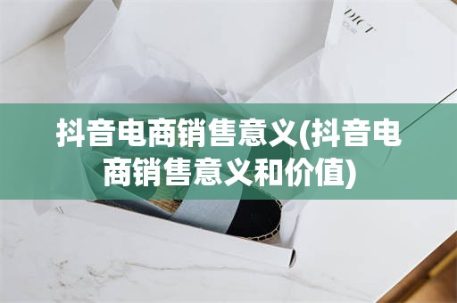 抖音电商销售意义(抖音电商销售意义和价值)