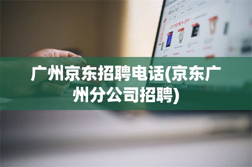 广州京东招聘电话(京东广州分公司招聘)