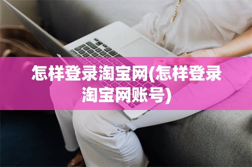 怎样登录淘宝网(怎样登录淘宝网账号)