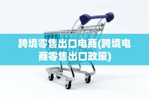 跨境零售出口电商(跨境电商零售出口政策)
