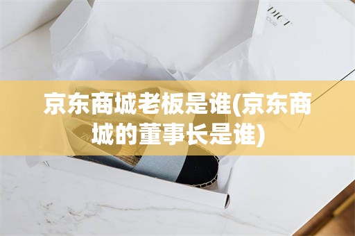 京东商城老板是谁(京东商城的董事长是谁)
