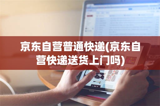京东自营普通快递(京东自营快递送货上门吗)