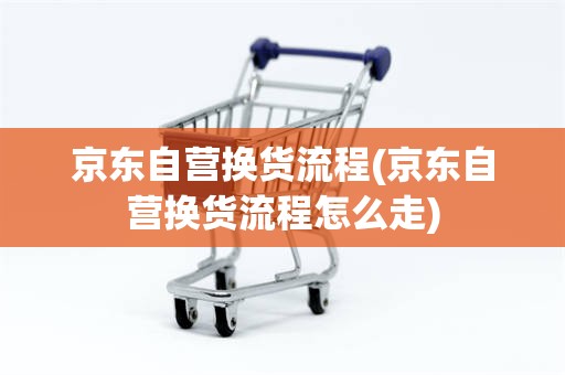 京东自营换货流程(京东自营换货流程怎么走)