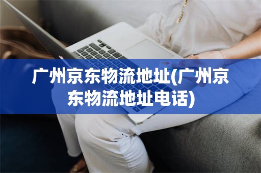 广州京东物流地址(广州京东物流地址电话)