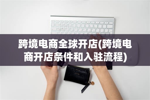 跨境电商全球开店(跨境电商开店条件和入驻流程)