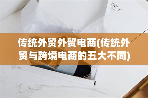 传统外贸外贸电商(传统外贸与跨境电商的五大不同)