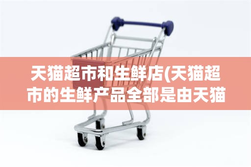 天猫超市和生鲜店(天猫超市的生鲜产品全部是由天猫提供的)