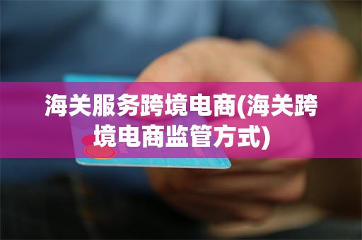 海关服务跨境电商(海关跨境电商监管方式)