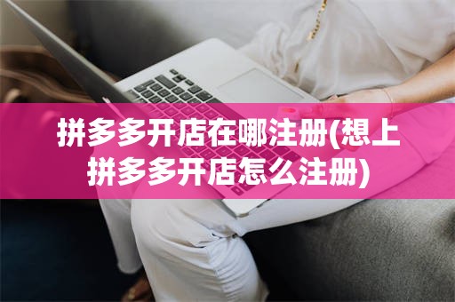 拼多多开店在哪注册(想上拼多多开店怎么注册)