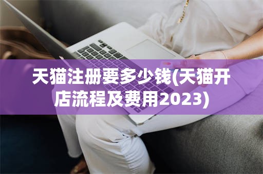 天猫注册要多少钱(天猫开店流程及费用2023)