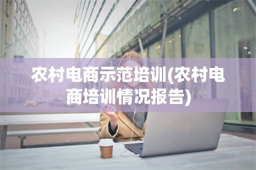 农村电商示范培训(农村电商培训情况报告)