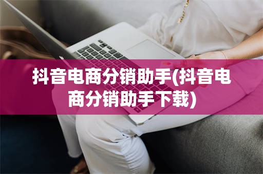 抖音电商分销助手(抖音电商分销助手下载)