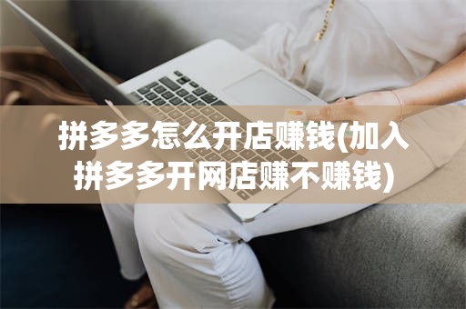 拼多多怎么开店赚钱(加入拼多多开网店赚不赚钱)