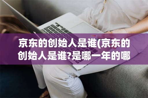 京东的创始人是谁(京东的创始人是谁?是哪一年的哪一天在哪座城市创立?)