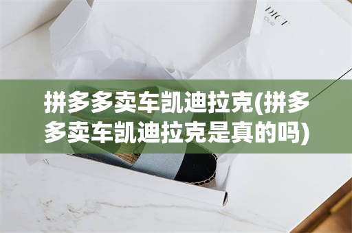 拼多多卖车凯迪拉克(拼多多卖车凯迪拉克是真的吗)