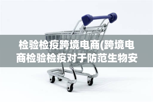 检验检疫跨境电商(跨境电商检验检疫对于防范生物安全风险方面的意义)