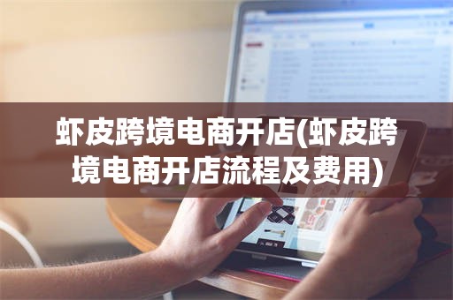 虾皮跨境电商开店(虾皮跨境电商开店流程及费用)