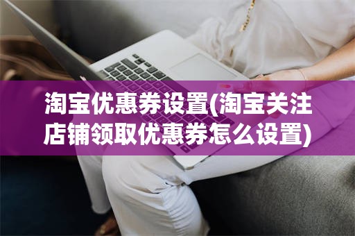 淘宝优惠券设置(淘宝关注店铺领取优惠券怎么设置)