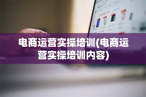 电商运营实操培训(电商运营实操培训内容)