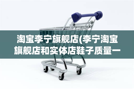 淘宝李宁旗舰店(李宁淘宝旗舰店和实体店鞋子质量一样吗)
