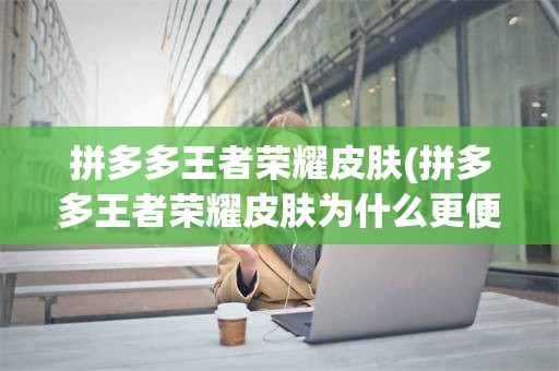 拼多多王者荣耀皮肤(拼多多王者荣耀皮肤为什么更便宜)