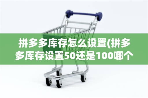 拼多多库存怎么设置(拼多多库存设置50还是100哪个好)