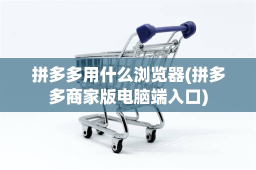 拼多多用什么浏览器(拼多多商家版电脑端入口) 拼多多用什么浏览器(拼多多商家版电脑端入口)