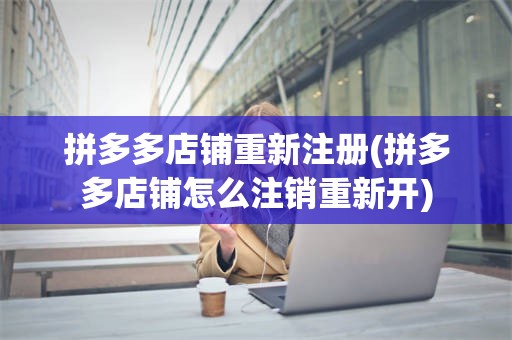 拼多多店铺重新注册(拼多多店铺怎么注销重新开)
