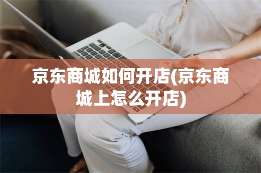 京东商城如何开店(京东商城上怎么开店)