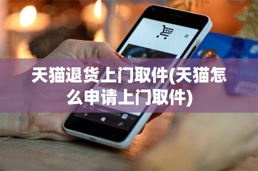 天猫退货上门取件(天猫怎么申请上门取件)