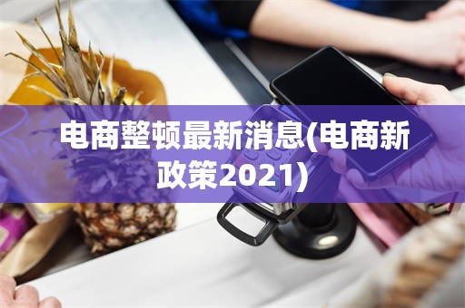 电商整顿最新消息(电商新政策2021)