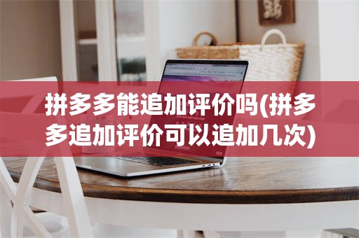拼多多能追加评价吗(拼多多追加评价可以追加几次)
